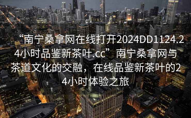 “南寧桑拿網在線打開2024DD1124.24小時品鑒新茶葉.cc”南寧桑拿網與茶道文化的交融，在線品鑒新茶葉的24小時體驗之旅