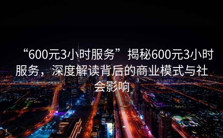 “600元3小時服務”揭秘600元3小時服務，深度解讀背后的商業模式與社會影響