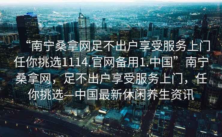 “南寧桑拿網(wǎng)足不出戶享受服務(wù)上門任你挑選1114.官網(wǎng)備用1.中國(guó)”南寧桑拿網(wǎng)，足不出戶享受服務(wù)上門，任你挑選—中國(guó)最新休閑養(yǎng)生資訊