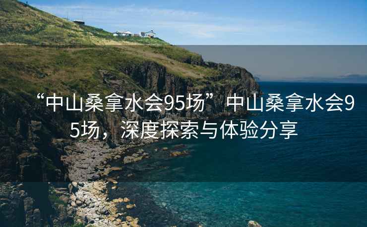 “中山桑拿水會95場”中山桑拿水會95場，深度探索與體驗分享