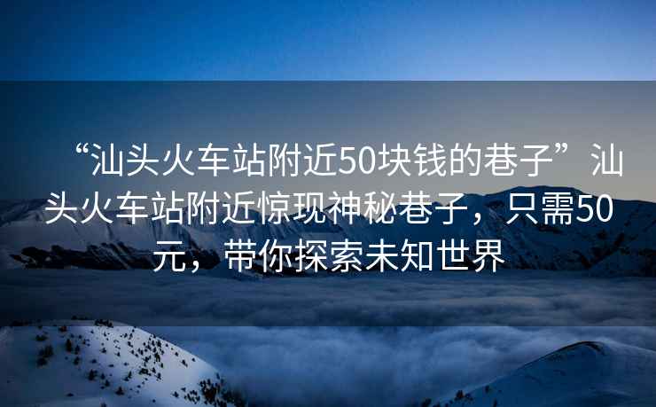 “汕頭火車站附近50塊錢的巷子”汕頭火車站附近驚現神秘巷子，只需50元，帶你探索未知世界