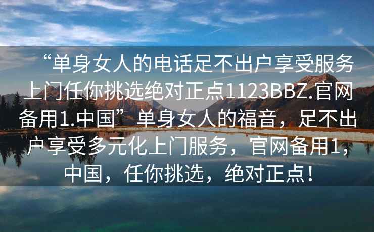 “單身女人的電話足不出戶享受服務上門任你挑選絕對正點1123BBZ.官網備用1.中國”單身女人的福音，足不出戶享受多元化上門服務，官網備用1，中國，任你挑選，絕對正點！