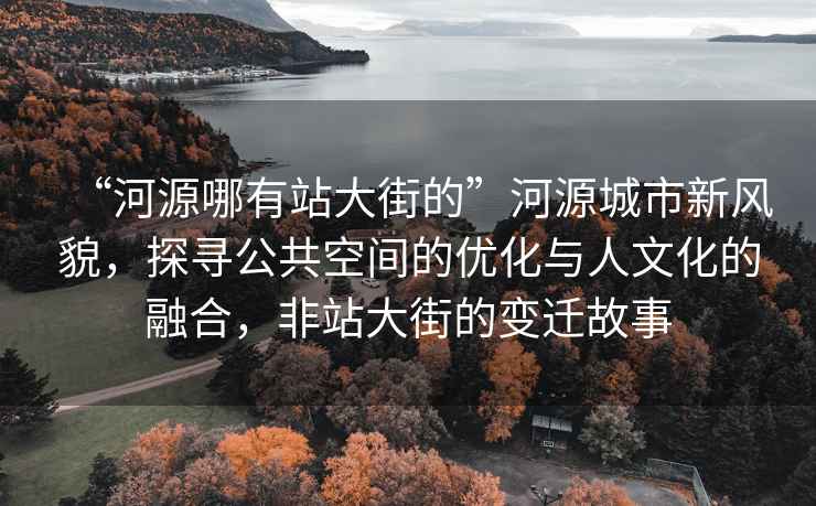 “河源哪有站大街的”河源城市新風貌，探尋公共空間的優化與人文化的融合，非站大街的變遷故事