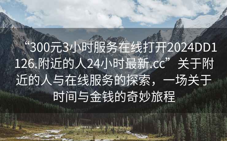 “300元3小時服務(wù)在線打開2024DD1126.附近的人24小時最新.cc”關(guān)于附近的人與在線服務(wù)的探索，一場關(guān)于時間與金錢的奇妙旅程