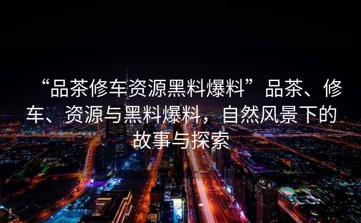 “品茶修車資源黑料爆料”品茶、修車、資源與黑料爆料，自然風景下的故事與探索