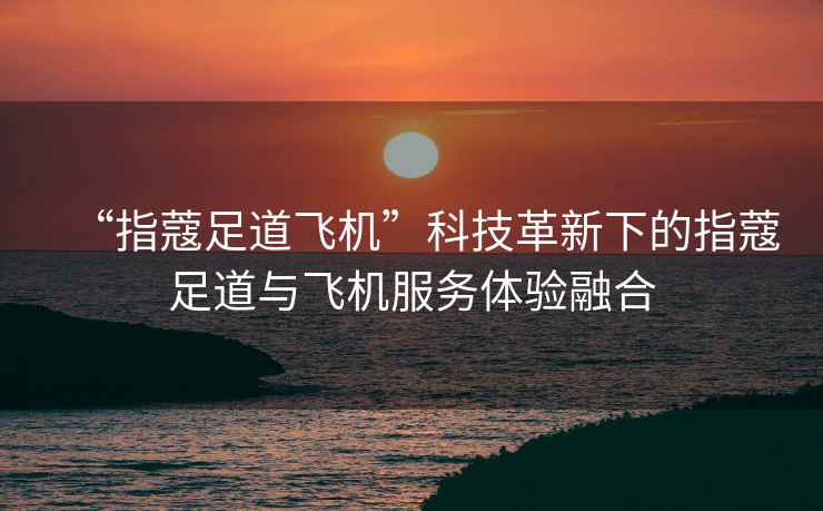 “指蔻足道飛機”科技革新下的指蔻足道與飛機服務體驗融合