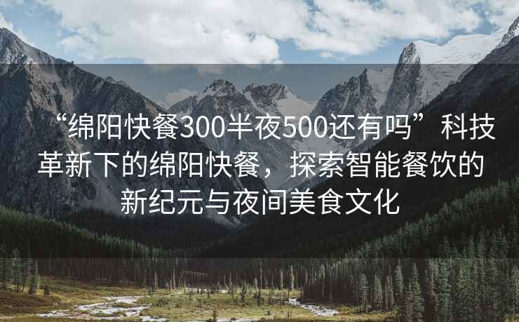“綿陽快餐300半夜500還有嗎”科技革新下的綿陽快餐，探索智能餐飲的新紀(jì)元與夜間美食文化