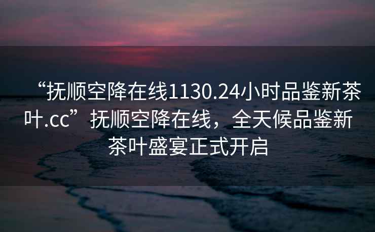 “撫順空降在線1130.24小時品鑒新茶葉.cc”撫順空降在線，全天候品鑒新茶葉盛宴正式開啟