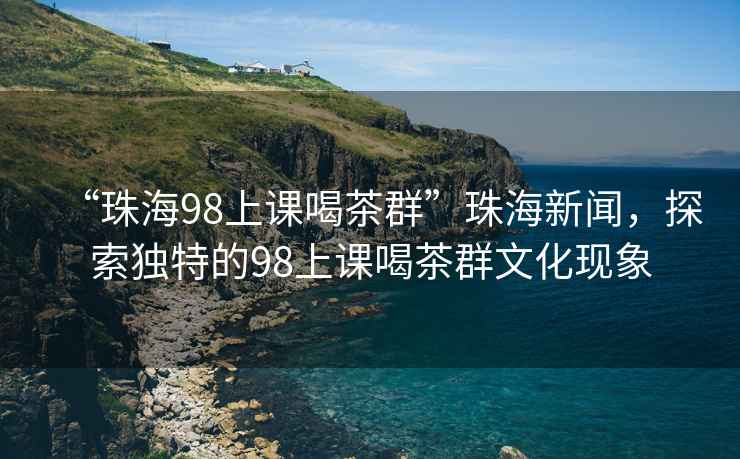 “珠海98上課喝茶群”珠海新聞，探索獨特的98上課喝茶群文化現(xiàn)象