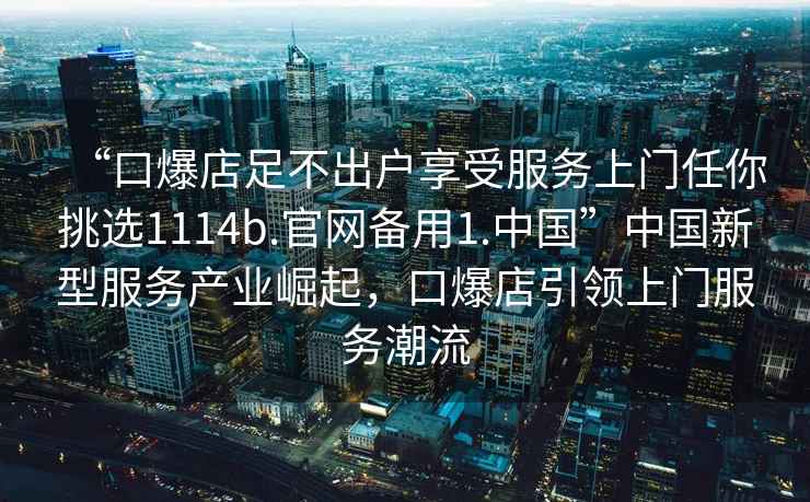 “口爆店足不出戶享受服務(wù)上門任你挑選1114b.官網(wǎng)備用1.中國”中國新型服務(wù)產(chǎn)業(yè)崛起，口爆店引領(lǐng)上門服務(wù)潮流