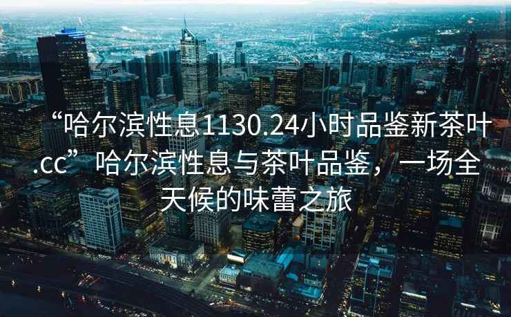 “哈爾濱性息1130.24小時品鑒新茶葉.cc”哈爾濱性息與茶葉品鑒，一場全天候的味蕾之旅