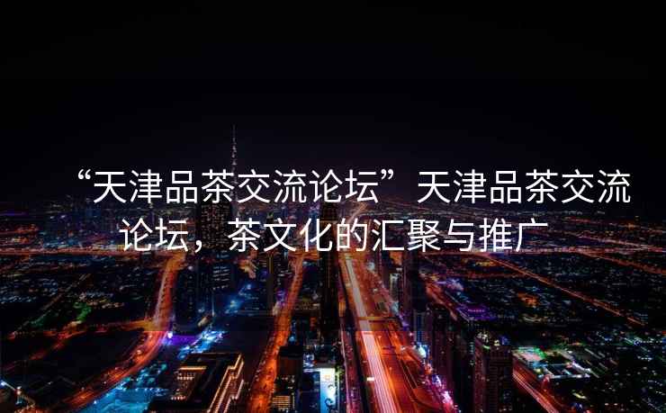“天津品茶交流論壇”天津品茶交流論壇，茶文化的匯聚與推廣