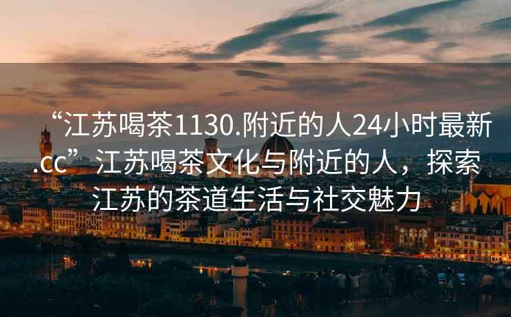 “江蘇喝茶1130.附近的人24小時(shí)最新.cc”江蘇喝茶文化與附近的人，探索江蘇的茶道生活與社交魅力