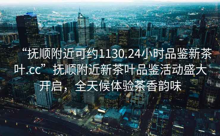 “撫順附近可約1130.24小時品鑒新茶葉.cc”撫順附近新茶葉品鑒活動盛大開啟，全天候體驗茶香韻味
