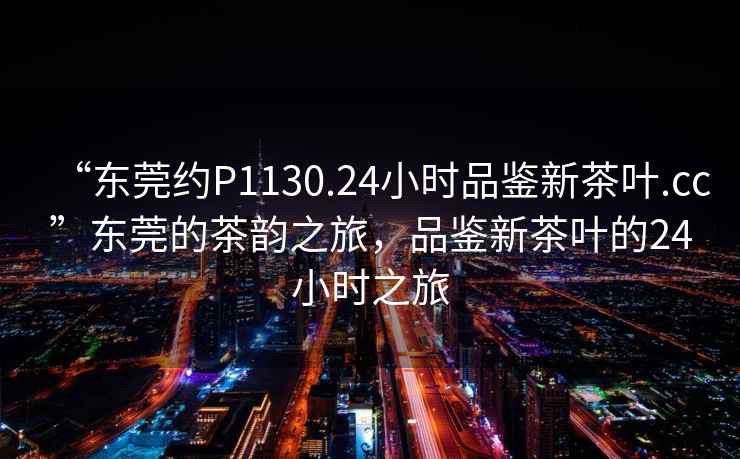 “東莞約P1130.24小時品鑒新茶葉.cc”東莞的茶韻之旅，品鑒新茶葉的24小時之旅