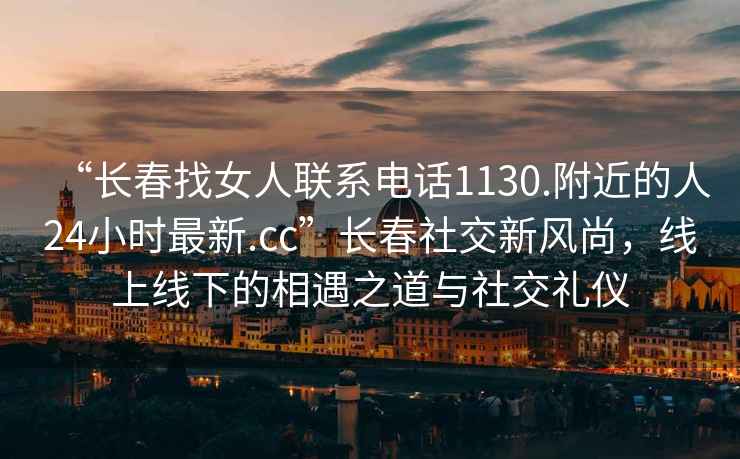 “長春找女人聯系電話1130.附近的人24小時最新.cc”長春社交新風尚，線上線下的相遇之道與社交禮儀