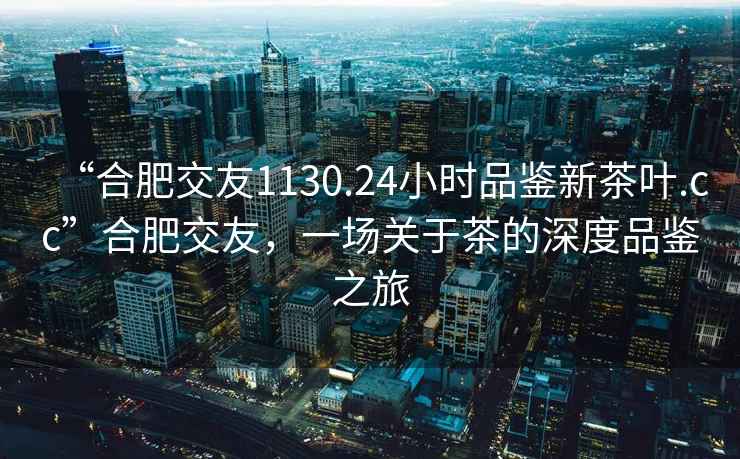 “合肥交友1130.24小時品鑒新茶葉.cc”合肥交友，一場關于茶的深度品鑒之旅