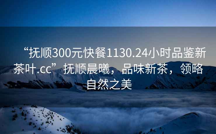 “撫順300元快餐1130.24小時品鑒新茶葉.cc”撫順晨曦，品味新茶，領略自然之美