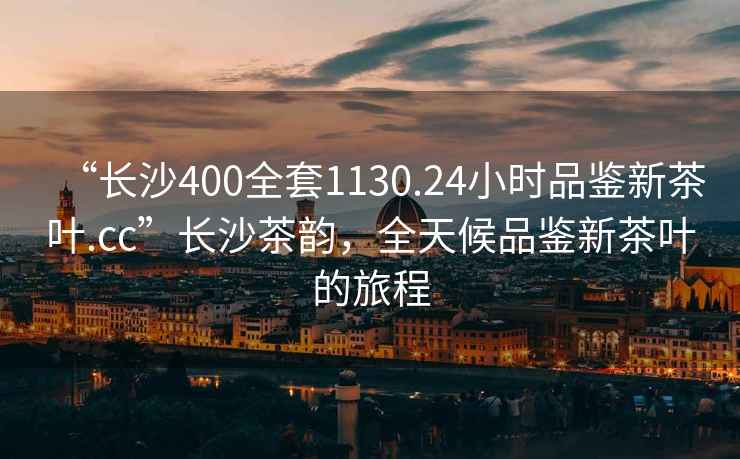“長沙400全套1130.24小時品鑒新茶葉.cc”長沙茶韻，全天候品鑒新茶葉的旅程