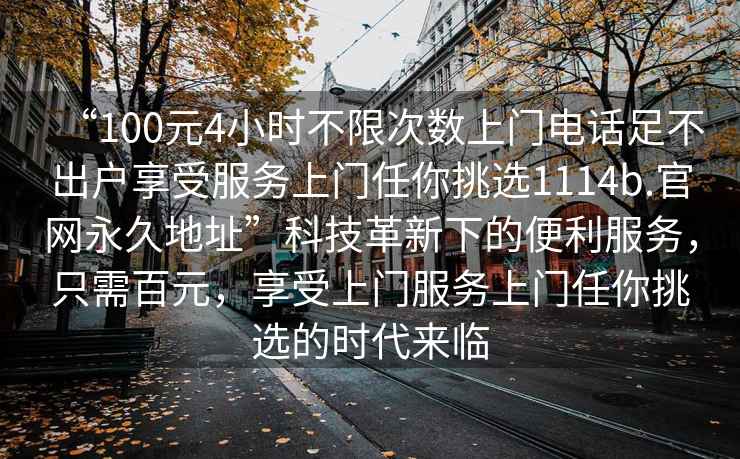 “100元4小時不限次數上門電話足不出戶享受服務上門任你挑選1114b.官網永久地址”科技革新下的便利服務，只需百元，享受上門服務上門任你挑選的時代來臨