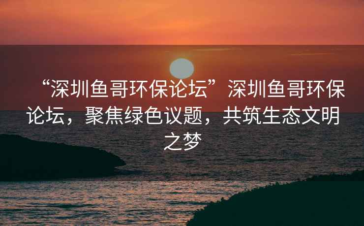 “深圳魚哥環保論壇”深圳魚哥環保論壇，聚焦綠色議題，共筑生態文明之夢