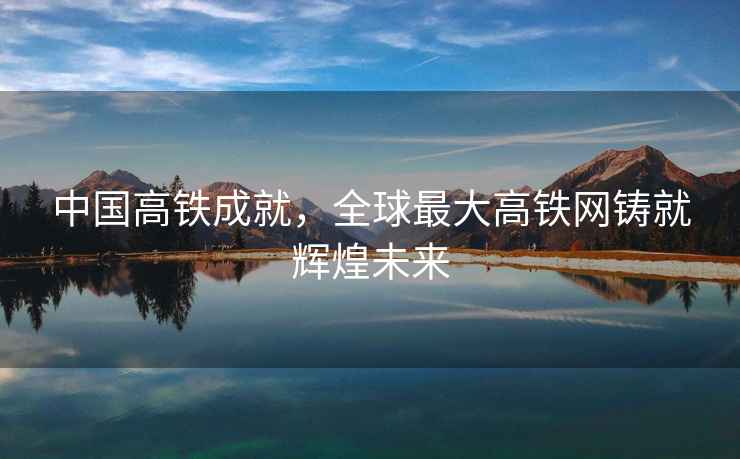 中國(guó)高鐵成就，全球最大高鐵網(wǎng)鑄就輝煌未來