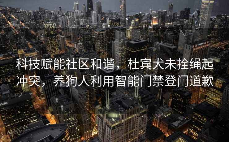 科技賦能社區和諧，杜賓犬未拴繩起沖突，養狗人利用智能門禁登門道歉
