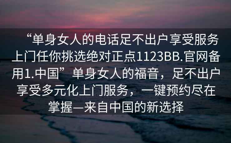 “單身女人的電話足不出戶享受服務(wù)上門任你挑選絕對(duì)正點(diǎn)1123BB.官網(wǎng)備用1.中國(guó)”單身女人的福音，足不出戶享受多元化上門服務(wù)，一鍵預(yù)約盡在掌握—來自中國(guó)的新選擇