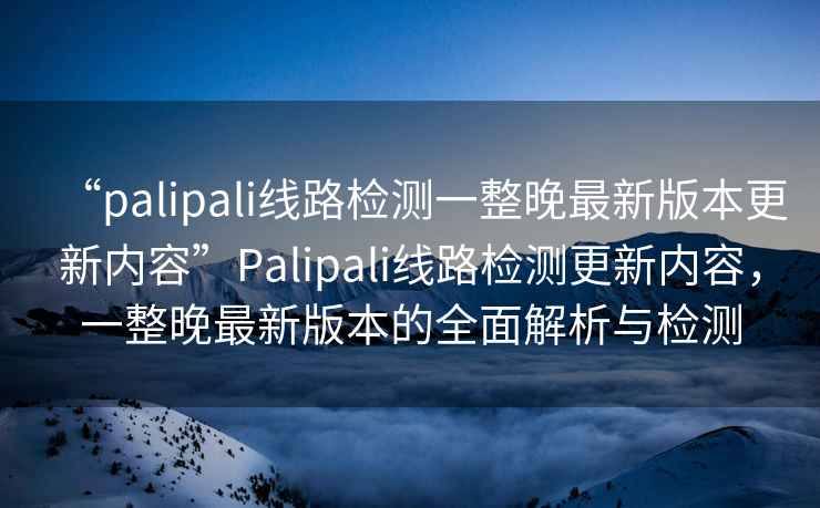 “palipali線路檢測一整晚最新版本更新內容”Palipali線路檢測更新內容，一整晚最新版本的全面解析與檢測