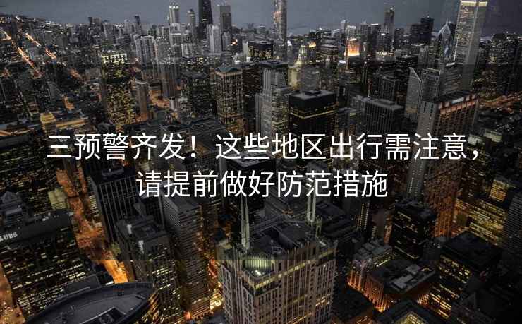三預警齊發！這些地區出行需注意，請提前做好防范措施