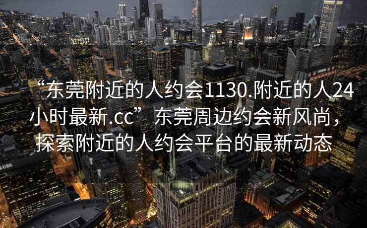 “東莞附近的人約會1130.附近的人24小時最新.cc”東莞周邊約會新風尚，探索附近的人約會平臺的最新動態