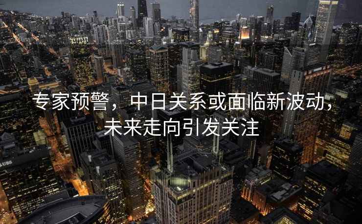 專家預警，中日關系或面臨新波動，未來走向引發關注