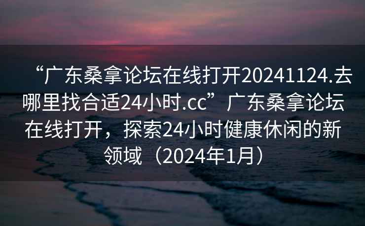 “廣東桑拿論壇在線打開20241124.去哪里找合適24小時.cc”廣東桑拿論壇在線打開，探索24小時健康休閑的新領域（2024年1月）