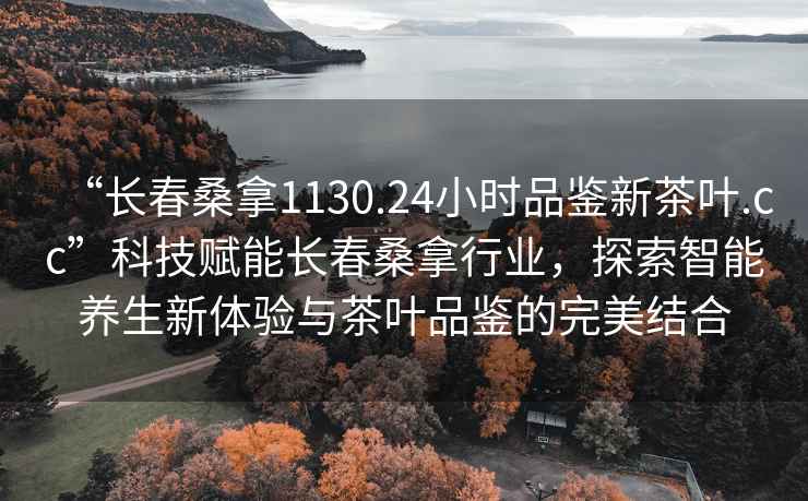 “長春桑拿1130.24小時品鑒新茶葉.cc”科技賦能長春桑拿行業(yè)，探索智能養(yǎng)生新體驗與茶葉品鑒的完美結(jié)合