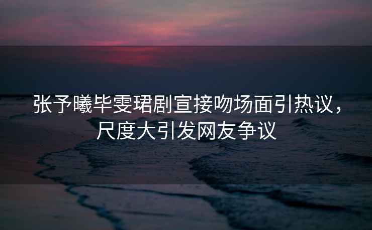 張予曦畢雯珺劇宣接吻場面引熱議，尺度大引發(fā)網(wǎng)友爭議