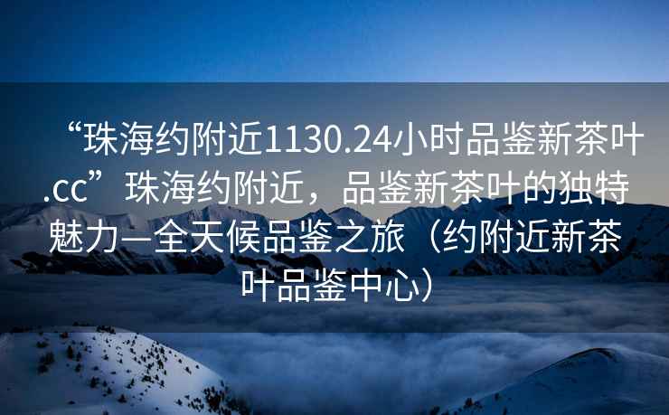 “珠海約附近1130.24小時品鑒新茶葉.cc”珠海約附近，品鑒新茶葉的獨特魅力—全天候品鑒之旅（約附近新茶葉品鑒中心）
