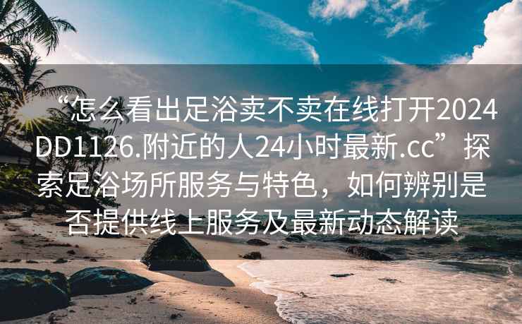 “怎么看出足浴賣不賣在線打開2024DD1126.附近的人24小時最新.cc”探索足浴場所服務與特色，如何辨別是否提供線上服務及最新動態解讀