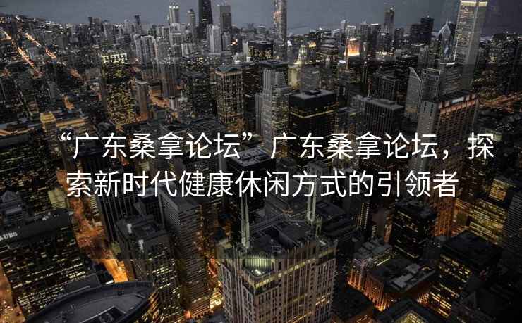 “廣東桑拿論壇”廣東桑拿論壇，探索新時(shí)代健康休閑方式的引領(lǐng)者