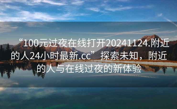 “100元過夜在線打開20241124.附近的人24小時最新.cc”探索未知，附近的人與在線過夜的新體驗