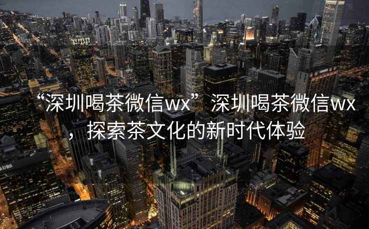 “深圳喝茶微信wx”深圳喝茶微信wx，探索茶文化的新時代體驗