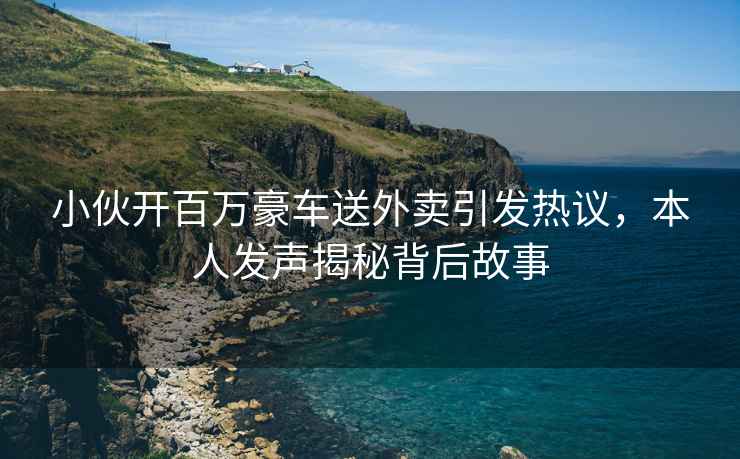 小伙開百萬豪車送外賣引發(fā)熱議，本人發(fā)聲揭秘背后故事