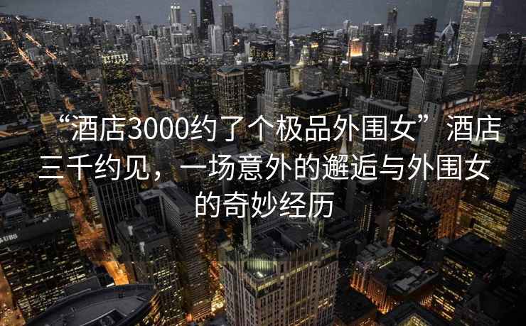 “酒店3000約了個極品外圍女”酒店三千約見，一場意外的邂逅與外圍女的奇妙經歷