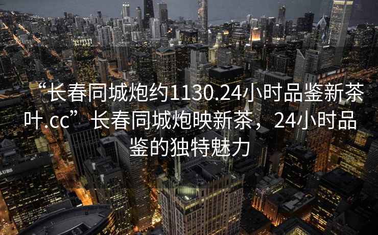 “長春同城炮約1130.24小時品鑒新茶葉.cc”長春同城炮映新茶，24小時品鑒的獨特魅力