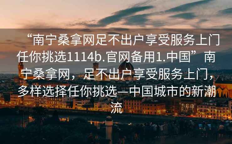 “南寧桑拿網足不出戶享受服務上門任你挑選1114b.官網備用1.中國”南寧桑拿網，足不出戶享受服務上門，多樣選擇任你挑選—中國城市的新潮流