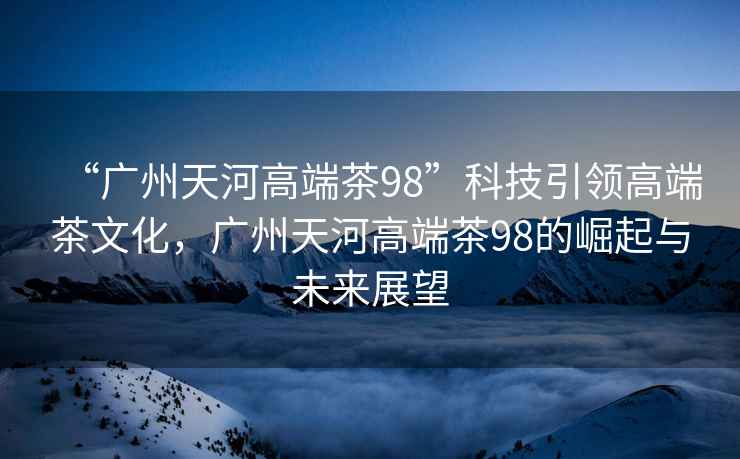 “廣州天河高端茶98”科技引領(lǐng)高端茶文化，廣州天河高端茶98的崛起與未來展望