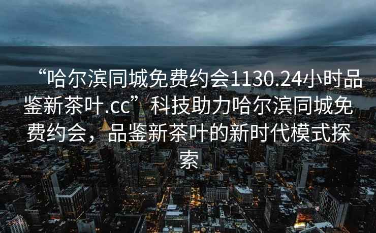 “哈爾濱同城免費約會1130.24小時品鑒新茶葉.cc”科技助力哈爾濱同城免費約會，品鑒新茶葉的新時代模式探索