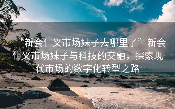 “新會仁義市場妹子去哪里了”新會仁義市場妹子與科技的交融，探索現(xiàn)代市場的數(shù)字化轉(zhuǎn)型之路