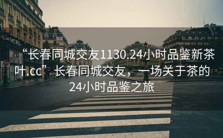 “長春同城交友1130.24小時品鑒新茶葉.cc”長春同城交友，一場關于茶的24小時品鑒之旅