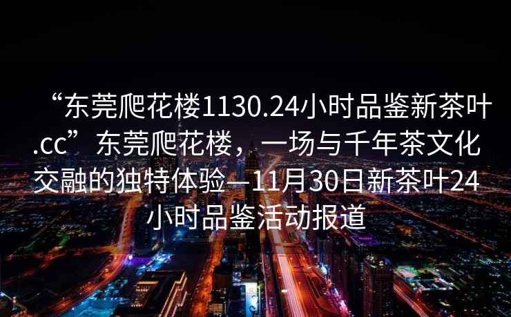 “東莞爬花樓1130.24小時品鑒新茶葉.cc”東莞爬花樓，一場與千年茶文化交融的獨特體驗—11月30日新茶葉24小時品鑒活動報道