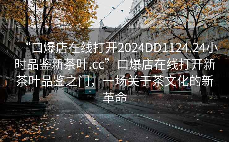 “口爆店在線打開2024DD1124.24小時品鑒新茶葉.cc”口爆店在線打開新茶葉品鑒之門，一場關于茶文化的新革命